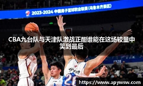 CBA九台队与天津队激战正酣谁能在这场较量中笑到最后